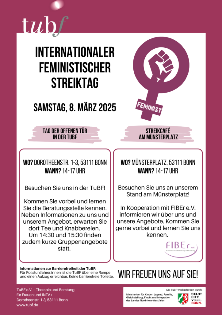 Flyer der TuBF zur Internationalen Feministischen Streiktag 2025: 

Samstag, 8. März 2024.

Tag der Offenen Türe in der TuBF 
Wo? Dorotheenstr. 1-3, 53111 Bonn 
Wann? 14 – 17 Uhr 

Besuchen Sie uns in der TuBF!
Kommen Sie vorbei und lernen Sie die Beratungsstelle kennen.
Neben Informationen zu uns und unserem Angebot, erwarten Sie dort Tee und Knabbereien. Um 14:30 Uhr und 15.30 Uhr finden zudem kurze Gruppenangebot statt.

Streikcafé am Münsterplatz 
Wo? Münsterplatz, 53111 Bonn 
Wann? 15 – 18 Uhr 

Besuchen Sie uns an unserem Stand am Münsterplatz!

In Kooperation mit FIBEr e.V., der Fraueninitiative für Bildung und Erziehung, informieren wir über uns und unsere Angebote. Kommen Sie gerne vorbei und lernen Sie uns kennen. 

Wir freuen uns auf Sie!